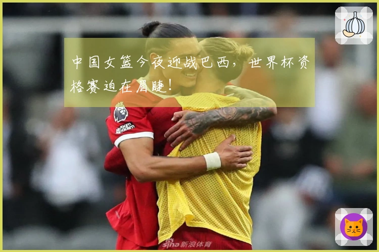 中国女篮今夜迎战巴西，世界杯资格赛迫在眉睫！