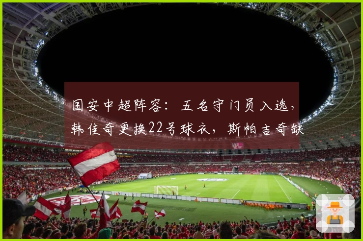 国安中超阵容：五名守门员入选，韩佳奇更换22号球衣，斯帕吉奇缺席