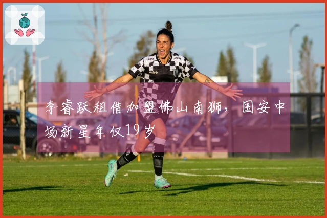 李睿跃租借加盟佛山南狮，国安中场新星年仅19岁