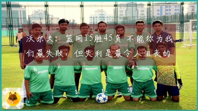 沃尔夫：篮网15胜45负 不能称为我们最失败，但失利是最令人沮丧的事之一