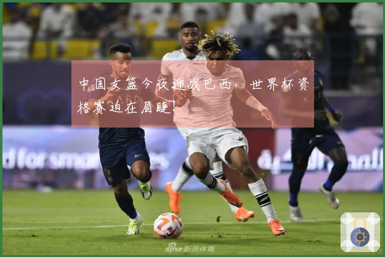 中国女篮今夜迎战巴西，世界杯资格赛迫在眉睫！