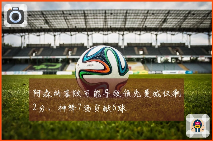 阿森纳落败可能导致领先曼城仅剩2分，神锋7场贡献6球