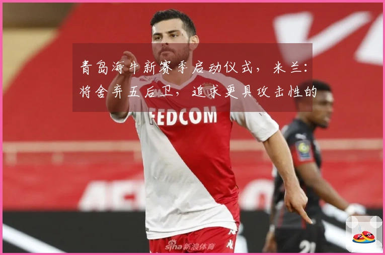 青岛海牛新赛季启动仪式，米兰：将舍弃五后卫，追求更具攻击性的打法