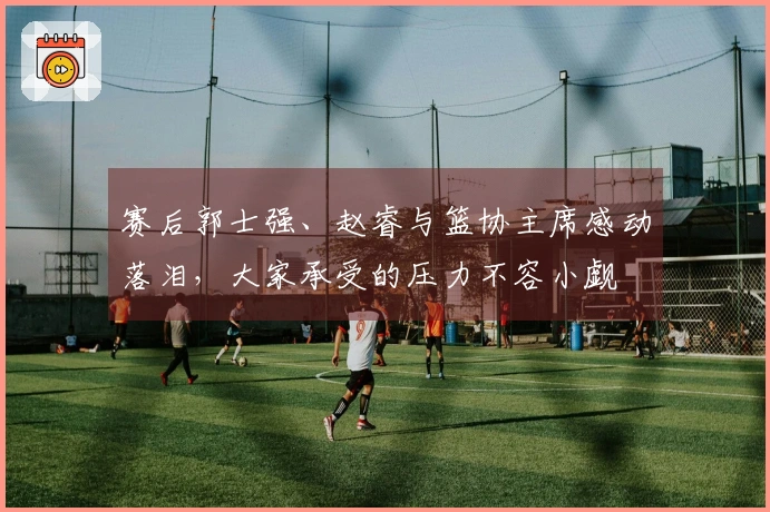 赛后郭士强、赵睿与篮协主席感动落泪，大家承受的压力不容小觑