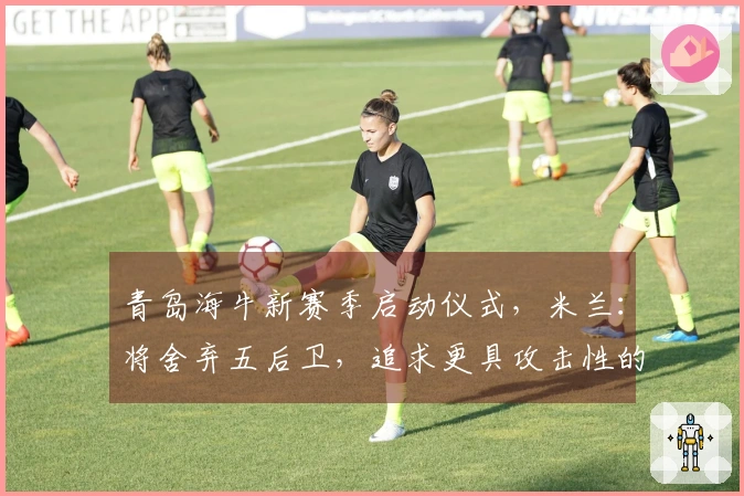 青岛海牛新赛季启动仪式，米兰：将舍弃五后卫，追求更具攻击性的打法