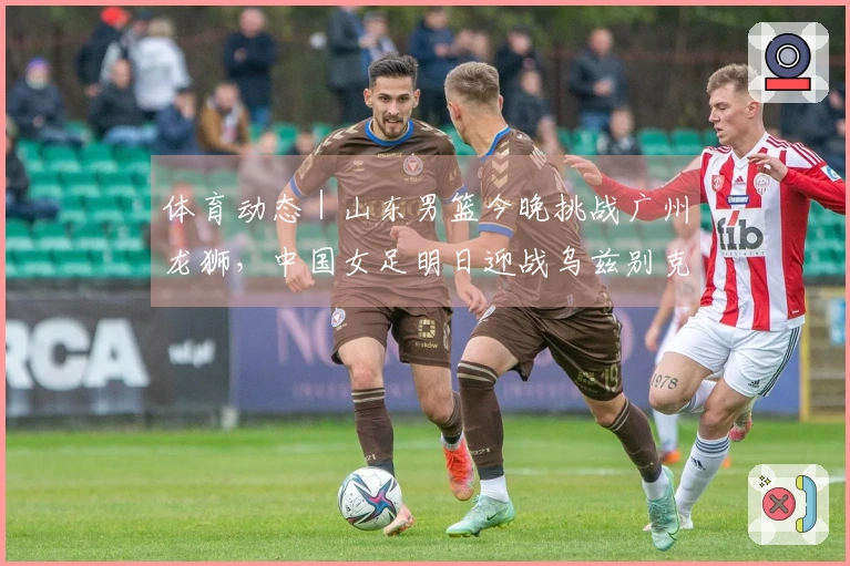 体育动态｜山东男篮今晚挑战广州龙狮，中国女足明日迎战乌兹别克斯坦