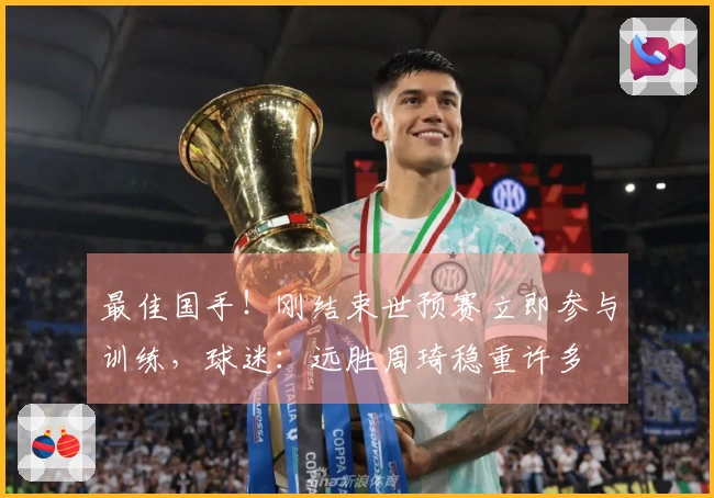 最佳国手！刚结束世预赛立即参与训练，球迷：远胜周琦稳重许多