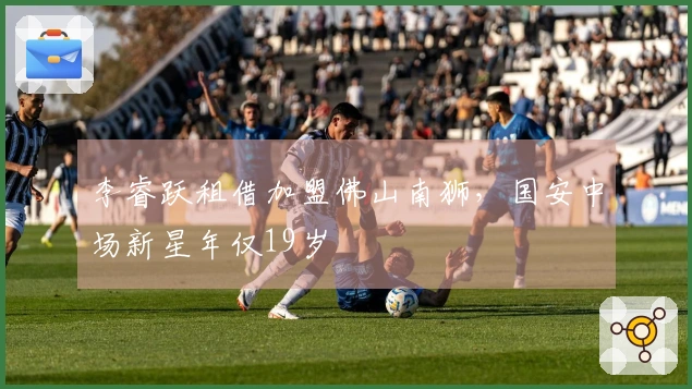 李睿跃租借加盟佛山南狮，国安中场新星年仅19岁