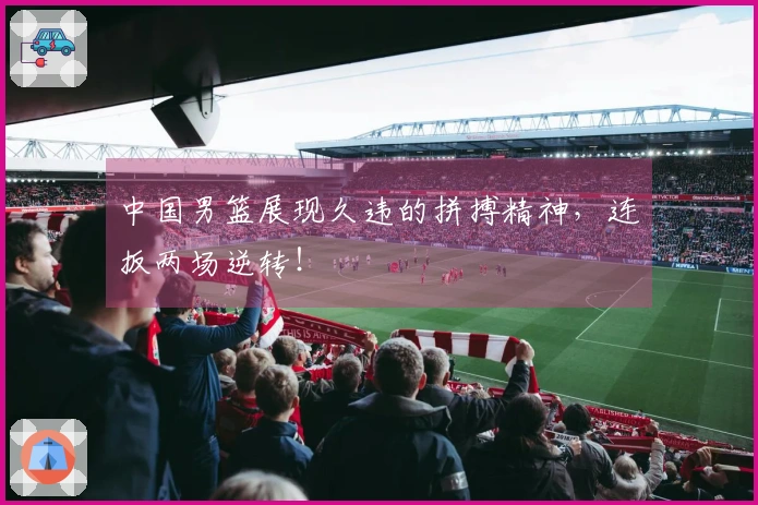 中国男篮展现久违的拼搏精神，连扳两场逆转！