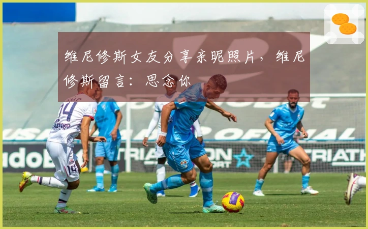 维尼修斯女友分享亲昵照片，维尼修斯留言：思念你