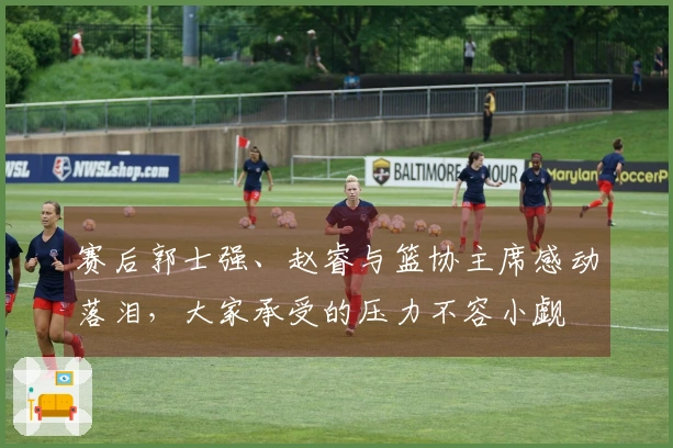 赛后郭士强、赵睿与篮协主席感动落泪，大家承受的压力不容小觑