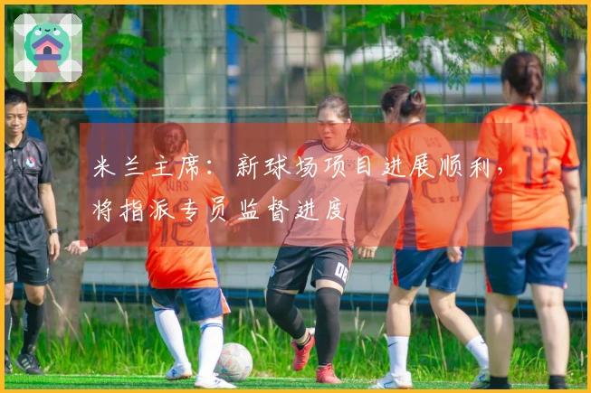 米兰主席：新球场项目进展顺利，将指派专员监督进度