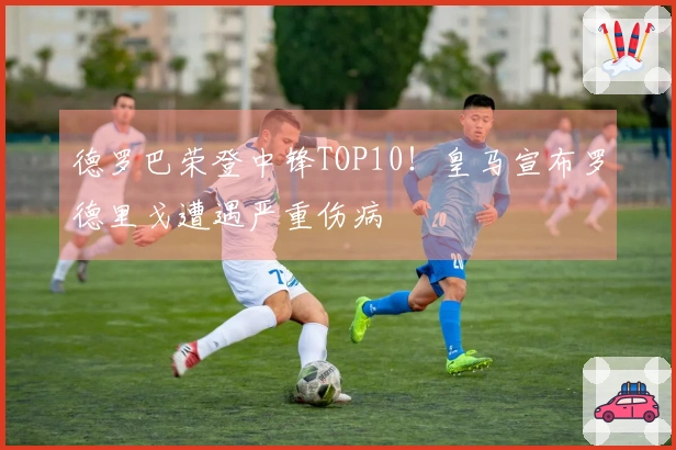 德罗巴荣登中锋TOP10！皇马宣布罗德里戈遭遇严重伤病