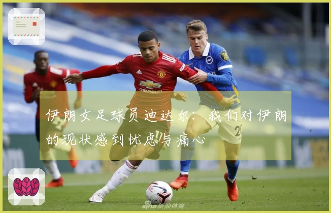 伊朗女足球员迪达尔：我们对伊朗的现状感到忧虑与痛心