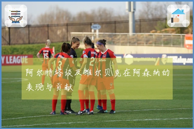 阿尔特塔谈及维尔贝克在阿森纳的表现与贡献