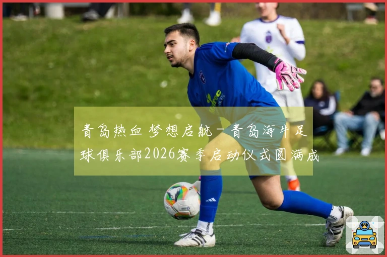 青岛热血 梦想启航 - 青岛海牛足球俱乐部2026赛季启动仪式圆满成功
