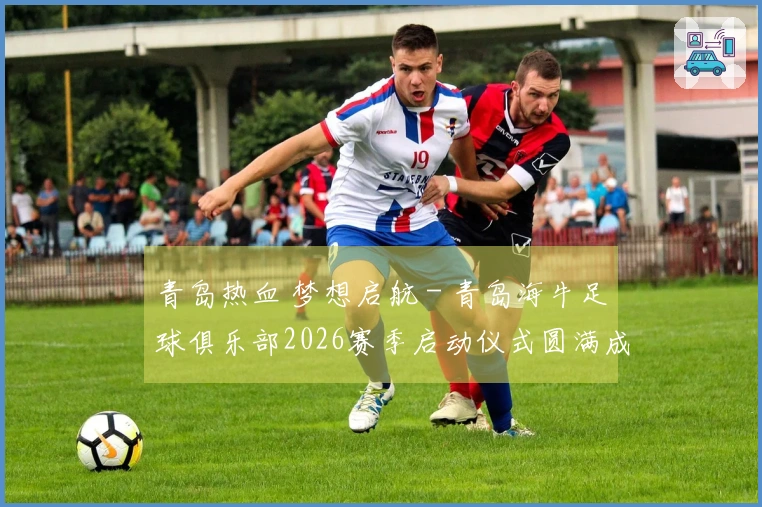 青岛热血 梦想启航 - 青岛海牛足球俱乐部2026赛季启动仪式圆满成功