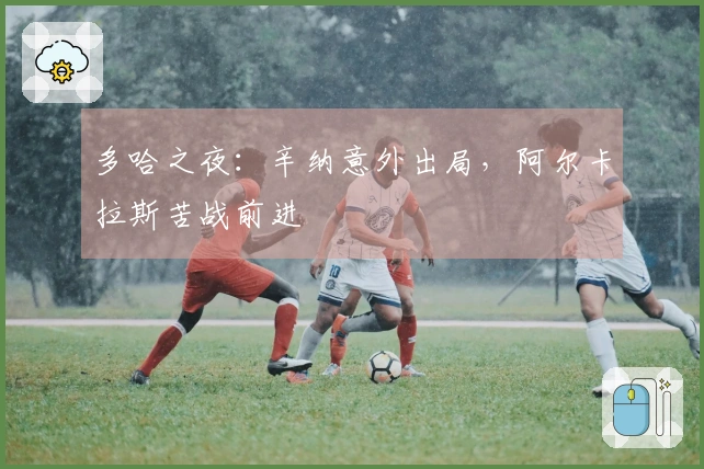 多哈之夜：辛纳意外出局，阿尔卡拉斯苦战前进