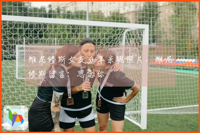 维尼修斯女友分享亲昵照片，维尼修斯留言：思念你